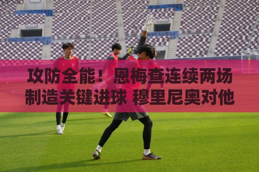 攻防全能！恩梅查连续两场制造关键进球 穆里尼奥对他印象深刻