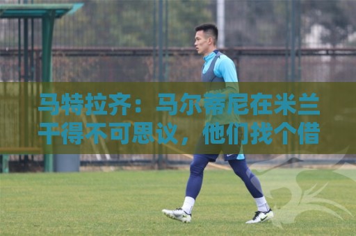 马特拉齐：马尔蒂尼在米兰干得不可思议，他们找个借口把他赶走了