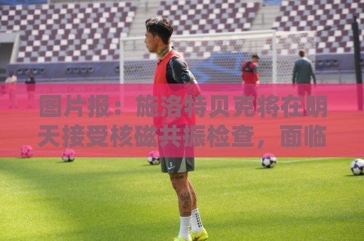 图片报：施洛特贝克将在明天接受核磁共振检查，面临长期休战