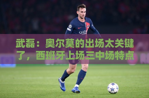 武磊：奥尔莫的出场太关键了，西班牙上场三中场特点一致