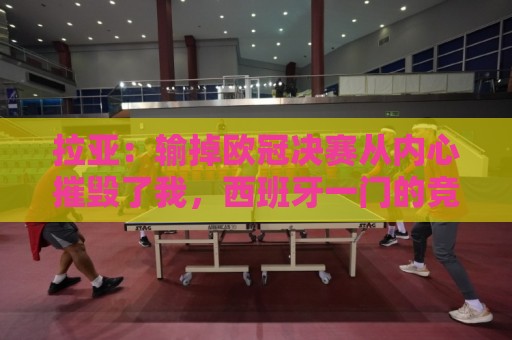 拉亚：输掉欧冠决赛从内心摧毁了我，西班牙一门的竞争激烈且和谐