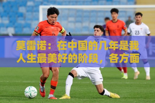 莫雷诺：在中国的几年是我人生最美好的阶段，各方面都无可挑剔