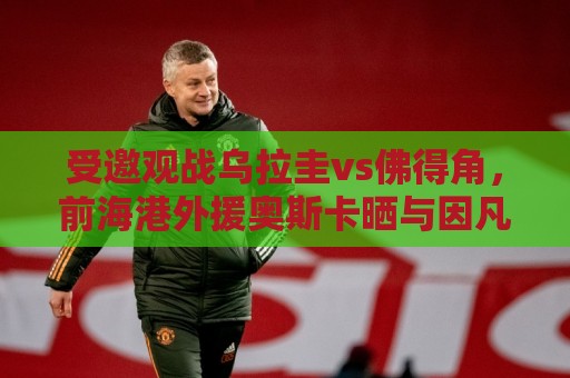 受邀观战乌拉圭vs佛得角，前海港外援奥斯卡晒与因凡蒂诺合影
