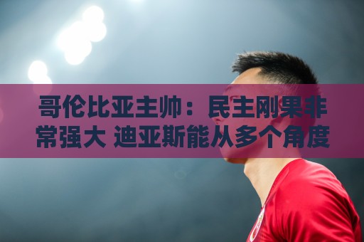 哥伦比亚主帅：民主刚果非常强大 迪亚斯能从多个角度发起进攻