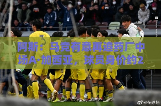 阿斯：马竞有意再追药厂中场A·加西亚，球员身价约2000万欧