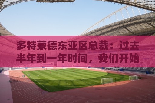 多特蒙德东亚区总裁：过去半年到一年时间，我们开始关注中国球员