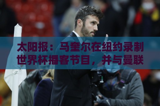 太阳报：马奎尔在纽约录制世界杯播客节目，并与曼联球迷互动