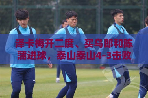 泽卡梅开二度、买乌郎和陈蒲进球,泰山泰山4-3击败云南玉昆 泽卡梅开二度、买乌郎和陈蒲进球,泰山泰山4-3击败云南玉昆