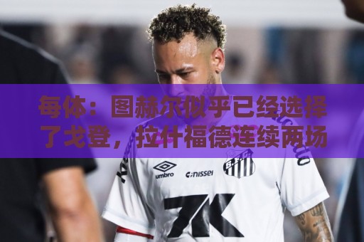 每体：图赫尔似乎已经选择了戈登，拉什福德连续两场0登场时间