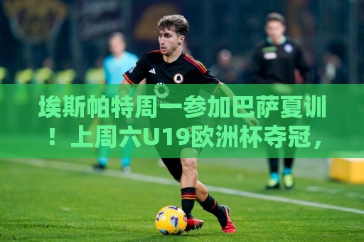 埃斯帕特周一参加巴萨夏训！上周六U19欧洲杯夺冠，周日返回巴萨