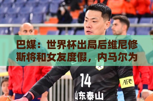 巴媒:世界杯出局后维尼修斯将和女友度假,内马尔为女儿庆生 巴媒:世界杯出局后维尼修斯将和女友度假,内马尔为女儿庆生