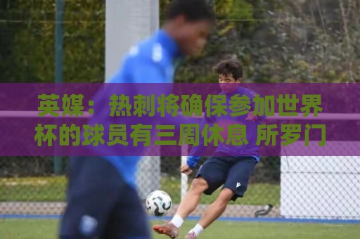 英媒：热刺将确保参加世界杯的球员有三周休息 所罗门或将离队