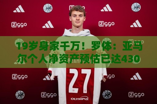 19岁身家千万！罗体：亚马尔个人净资产预估已达4300万美元
