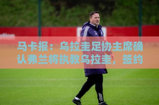 马卡报:乌拉圭足协主席确认弗兰将执教乌拉圭,签约到2027年3月 马卡报:乌拉圭足协主席确认弗兰将执教乌拉圭,签约到2027年3月