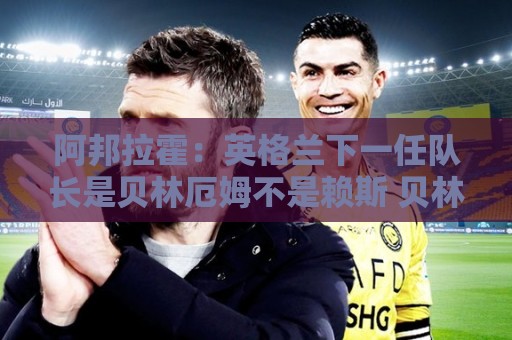 阿邦拉霍：英格兰下一任队长是贝林厄姆不是赖斯 贝林就像齐达内