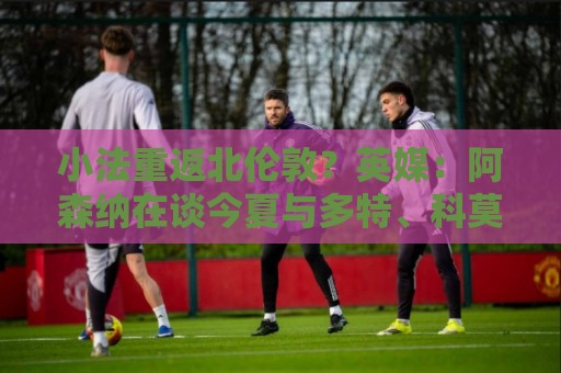 小法重返北伦敦？英媒：阿森纳在谈今夏与多特、科莫踢友谊赛
