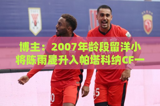 博主：2007年龄段留洋小将陈雨晟升入帕塔科纳CF一线队