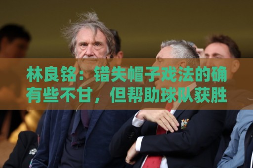 林良铭：错失帽子戏法的确有些不甘，但帮助球队获胜才是第一要务