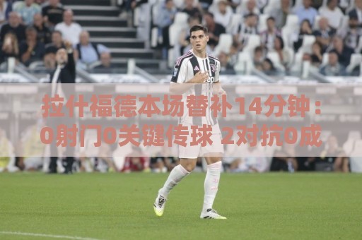 拉什福德本场替补14分钟：0射门0关键传球 2对抗0成功 获6.5分