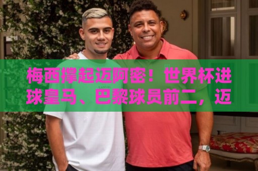 梅西撑起迈阿密！世界杯进球皇马、巴黎球员前二，迈阿密6球排第5
