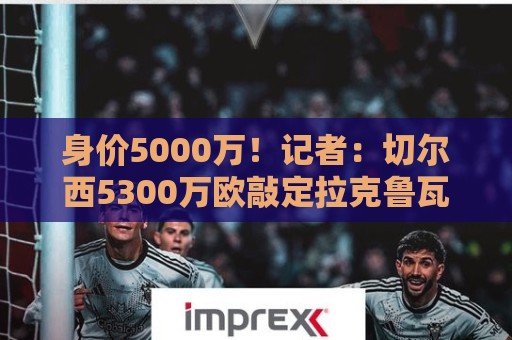 身价5000万！记者：切尔西5300万欧敲定拉克鲁瓦，未来几天官宣