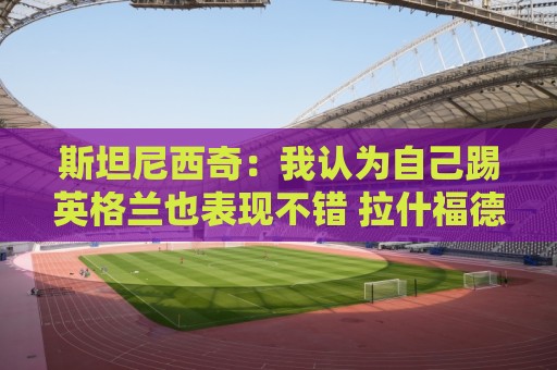 斯坦尼西奇：我认为自己踢英格兰也表现不错 拉什福德进球很难防