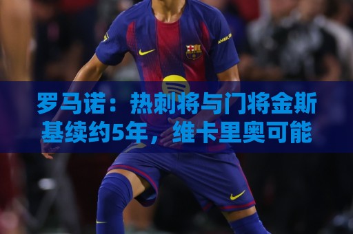 罗马诺：热刺将与门将金斯基续约5年，维卡里奥可能今夏离队