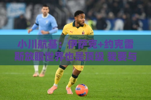 小川航基：伊萨克+约克雷斯放眼世界也是顶级 我要与他们一决高下