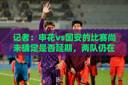记者：申花vs国安的比赛尚未确定是否延期，两队仍在按计划备战