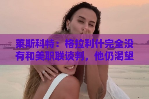 莱斯科特：格拉利什完全没有和美职联谈判，他仍渴望重返英格兰队