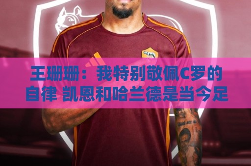 王珊珊:我特别敬佩C罗的自律 凯恩和哈兰德是当今足坛最强9号位 王珊珊:我特别敬佩C罗的自律 凯恩和哈兰德是当今足坛最强9号位