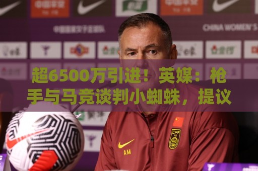 超6500万引进！英媒：枪手与马竞谈判小蜘蛛，提议用约克雷斯抵价