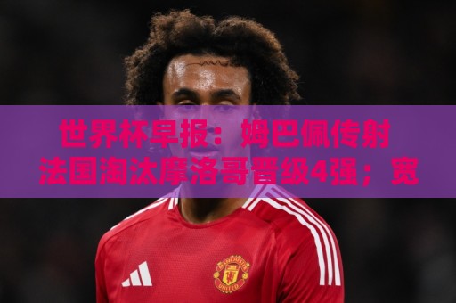 世界杯早报：姆巴佩传射 法国淘汰摩洛哥晋级4强；宽萨被禁赛2场