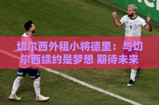 切尔西外租小将德里：与切尔西续约是梦想 期待未来帮助球队夺冠