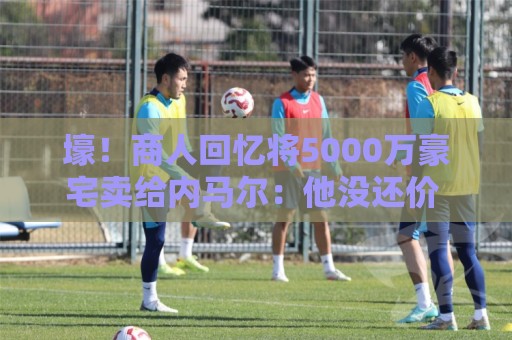 壕！商人回忆将5000万豪宅卖给内马尔：他没还价 钱不到1分钟到账