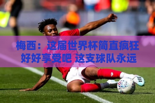 梅西：这届世界杯简直疯狂 好好享受吧 这支球队永远不会让你失望