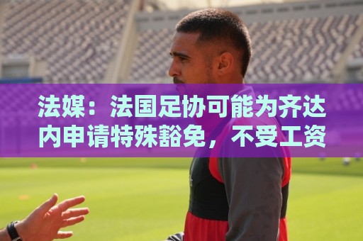 法媒：法国足协可能为齐达内申请特殊豁免，不受工资帽限制