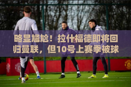 略显尴尬!拉什福德即将回归曼联,但10号上赛季被球队交给库尼亚 略显尴尬!拉什福德即将回归曼联,但10号上赛季被球队交给库尼亚