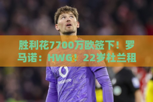 胜利花7700万欧签下！罗马诺：HWG！22岁杜兰租借加盟本菲卡