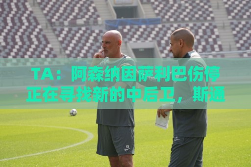TA：阿森纳因萨利巴伤停正在寻找新的中后卫，斯通斯是目标之一