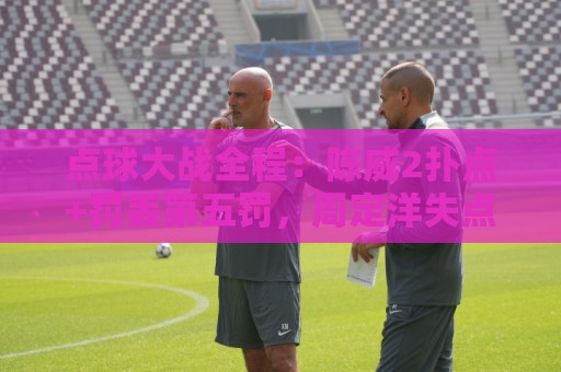 点球大战全程：陈威2扑点+罚丢第五罚，周定洋失点，刘祝润制胜
