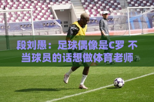 段刘愚：足球偶像是C罗 不当球员的话想做体育老师