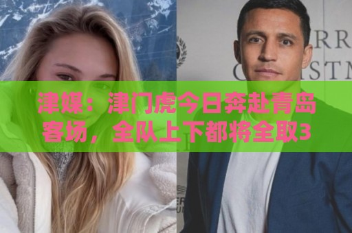 津媒：津门虎今日奔赴青岛客场，全队上下都将全取3分作为目标