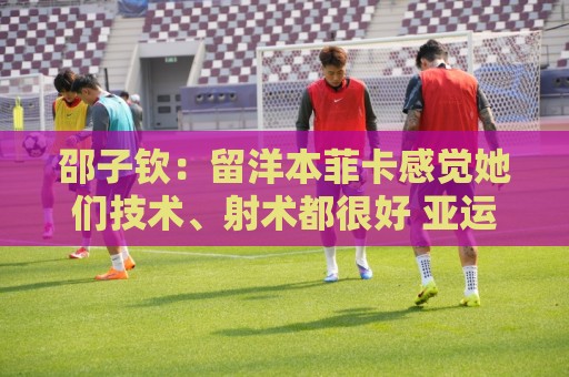 邵子钦:留洋本菲卡感觉她们技术、射术都很好 亚运会目标冠军 邵子钦:留洋本菲卡感觉她们技术、射术都很好 亚运会目标冠军