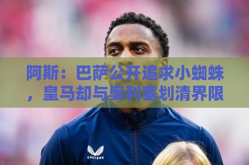 阿斯:巴萨公开追求小蜘蛛,皇马却与奥利塞划清界限不给拜仁添乱 阿斯:巴萨公开追求小蜘蛛,皇马却与奥利塞划清界限不给拜仁添乱