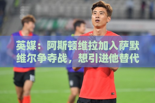 英媒:阿斯顿维拉加入萨默维尔争夺战,想引进他替代罗杰斯 英媒:阿斯顿维拉加入萨默维尔争夺战,想引进他替代罗杰斯