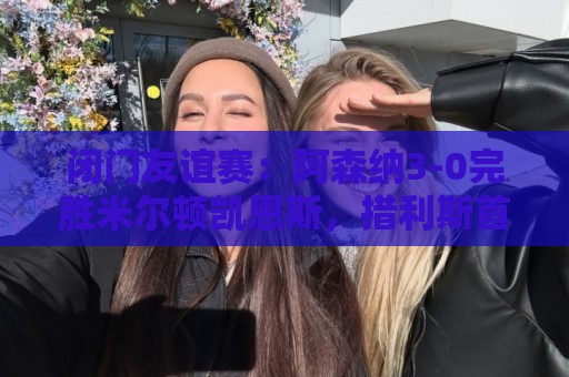闭门友谊赛：阿森纳3-0完胜米尔顿凯恩斯，措利斯首秀送助攻