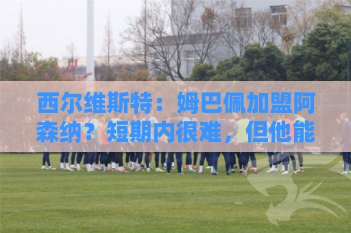 西尔维斯特：姆巴佩加盟阿森纳？短期内很难，但他能适应任何球队