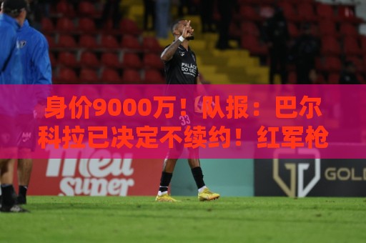身价9000万！队报：巴尔科拉已决定不续约！红军枪手拜仁蓝军有意
