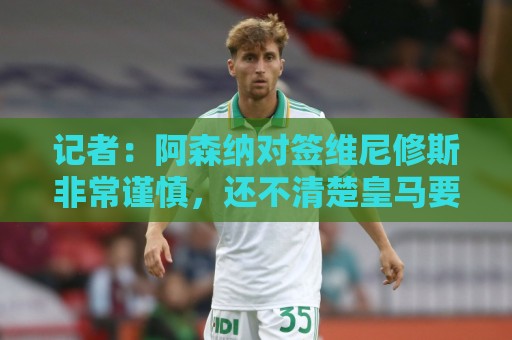 记者：阿森纳对签维尼修斯非常谨慎，还不清楚皇马要价多少